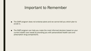 Important to Remember
■ The SHIP program does not endorse plans and we cannot tell you which plan to
enroll in.
■ The SHIP program can help you make the most informed decision based on your
current health care needs by providing you with personalized health care and
prescription drug comparisons.
 