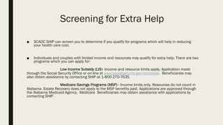 Screening for Extra Help
■ SCADC SHIP can screen you to determine if you qualify for programs which will help in reducing
your health care cost.
■ Individuals and couples with limited income and resources may qualify for extra help. There are two
programs which you can apply for:
Low Income Subsidy (LIS)- Income and resource limits apply. Application made
through the Social Security Office or on-line at www.socialsecurity.gov/extrahelp. Beneficiaries may
also obtain assistance by contacting SHIP at 1-800-270-7635.
Medicare Savings Programs (MSP) - Income limits only. Resources do not count in
Alabama. Estate Recovery does not apply to the MSP benefits paid. Applications are approved through
the Alabama Medicaid Agency.. Medicare Beneficiaries may obtain assistance with applications by
contacting SHIP . .
 