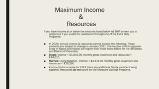 Maximum Income
&
Resources
If you have income at or below the amounts listed below let SHIP screen you to
determine if you qualify for assistance through one of the Extra Help
Programs:
■ In 2020, annual income & resources cannot exceed the following. These
amounts are subject to change in January 2021. The income limit for persons
living in Alaska and Hawaii are higher than those listed below for the 48 States
and District of Columbia;
■ Single: income < $1,615.00 monthly gross maximum and resources <
$14,610;
■ Married: Living together, income < $2,174.99 monthly gross maximum and
resources < $29,160.
■ Income limits increase for LIS if there are additional family members living
together. Resources do not count for the Medicare Savings Programs.
 