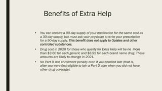 Benefits of Extra Help
• You can receive a 90-day supply of your medication for the same cost as
a 30-day supply, but must ask your physician to write your prescription
for a 90-day supply. This benefit does not apply to Opiates and other
controlled substances.
• Drug cost in 2020 for those who qualify for Extra Help will be no more
than $3.60 for each generic and $8.95 for each brand name drug. These
amounts are likely to change in 2021.
• No Part D late enrollment penalty even if you enrolled late (that is,
after you were first eligible to join a Part D plan when you did not have
other drug coverage).
 