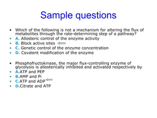 Sample questions 
• Which of the following is not a mechanism for altering the flux of 
metabolites through the rate-determining step of a pathway? 
• A. Allosteric control of the enzyme activity 
• B. Block active sites 
• C. Genetic control of the enzyme concentration 
• D. Covalent modification of the enzyme 
• Phosphofructokinase, the major flux-controlling enzyme of 
glycolysis is allosterically inhibited and activated respectively by 
• A.ATP and PEP 
• B.AMP and Pi 
• C.ATP and ADP 
• D.Citrate and ATP 
 
