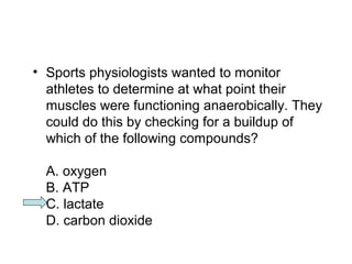 • Sports physiologists wanted to monitor 
athletes to determine at what point their 
muscles were functioning anaerobically. They 
could do this by checking for a buildup of 
which of the following compounds? 
A. oxygen 
B. ATP 
C. lactate 
D. carbon dioxide 
 