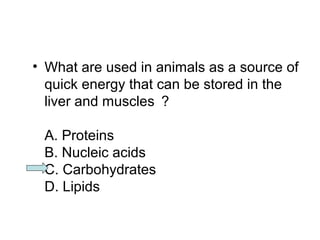 • What are used in animals as a source of 
quick energy that can be stored in the 
liver and muscles ？ 
A. Proteins 
B. Nucleic acids 
C. Carbohydrates 
D. Lipids 
 