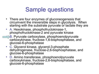 Sample questions 
• There are four enzymes of gluconeogenesis that 
circumvent the irreversible steps in glycolysis. When 
starting with the substrate pyruvate or lactate they are 
• A. Hexokinase, phosphofructokinase-1, 
phosphofructokinase-2 and pyruvate kinase 
• B. Pyruvate carboxylase, phosphoenolpyruvate 
carboxykinase, fructose-1,6-bisphosphatase, and 
glucose-6-phosphatase 
• C. Glycerol kinase, glycerol-3-phosphate 
dehydrogenase, fructose-2,6-bisphosphatase, and 
glucose-6-phosphatase 
• D. Amino transferase, phosphoenolpyruvate 
carboxykinase, fructose-2,6-bisphosphatase, and 
glucose-6-phosphatase 
 