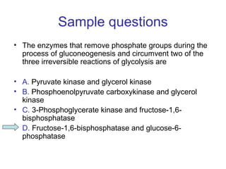 Sample questions 
• The enzymes that remove phosphate groups during the 
process of gluconeogenesis and circumvent two of the 
three irreversible reactions of glycolysis are 
• A. Pyruvate kinase and glycerol kinase 
• B. Phosphoenolpyruvate carboxykinase and glycerol 
kinase 
• C. 3-Phosphoglycerate kinase and fructose-1,6- 
bisphosphatase 
• D. Fructose-1,6-bisphosphatase and glucose-6- 
phosphatase 
 