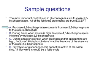 Sample questions 
• The most important control step in gluconeogenesis is fructose-1,6- 
bisphosphatase. All of the following statements are true EXCEPT 
• A. Fructose-1,6-bisphosphatase converts fructose-2,6-bisphosphate 
to fructose-6-phosphate 
• B. During times when insulin is high, fructose-1,6-bisphosphatase is 
inhibited by fructose-2,6-bisphosphate 
• C. During a fast or exercise when glucagon and/or epinephrine are 
high, fructose-1,6-bisphosphatase is active because of the absence 
of fructose-2,6-bisphosphate 
• D. Glycolysis or gluconeogenesis cannot be active at the same 
time. If they were is would be a futile cycle 
 