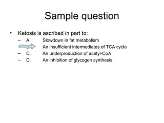 Sample question 
• Ketosis is ascribed in part to: 
– A. Slowdown in fat metabolism 
– B. An insufficient intermediates of TCA cycle 
– C. An underproduction of acetyl-CoA 
– D. An inhibition of glycogen synthesis 
 