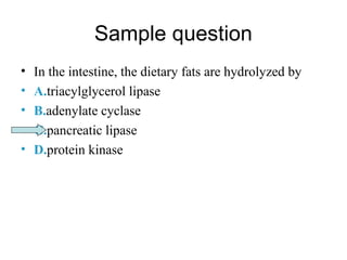 Sample question 
• In the intestine, the dietary fats are hydrolyzed by 
• A.triacylglycerol lipase 
• B.adenylate cyclase 
• C.pancreatic lipase 
• D.protein kinase 
 