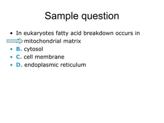 Sample question 
• In eukaryotes fatty acid breakdown occurs in 
• A. mitochondrial matrix 
• B. cytosol 
• C. cell membrane 
• D. endoplasmic reticulum 
 