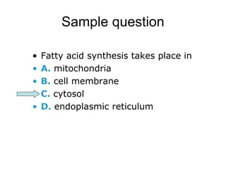 Sample question 
• Fatty acid synthesis takes place in 
• A. mitochondria 
• B. cell membrane 
• C. cytosol 
• D. endoplasmic reticulum 
 