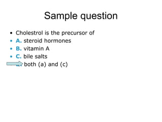 Sample question 
• Cholestrol is the precursor of 
• A. steroid hormones 
• B. vitamin A 
• C. bile salts 
• D. both (a) and (c) 
 