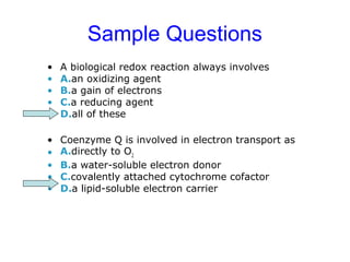 Sample Questions 
• A biological redox reaction always involves 
• A.an oxidizing agent 
• B.a gain of electrons 
• C.a reducing agent 
• D.all of these 
• Coenzyme Q is involved in electron transport as 
• A.directly to O2 
• B.a water-soluble electron donor 
• C.covalently attached cytochrome cofactor 
• D.a lipid-soluble electron carrier 
 