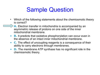 Sample Question 
• Which of the following statements about the chemiosmotic theory 
is correct? 
• A. Electron transfer in mitochondria is accompanied by an 
asymmetric release of protons on one side of the inner 
mitochondrial membrane. 
• B. It predicts that oxidative phosphorylation can occur even in 
the absence of an intact inner mitochondrial membrane. 
• C. The effect of uncoupling reagents is a consequence of their 
ability to carry electrons through membranes. 
• D. The membrane ATP synthase has no significant role in the 
chemiosmotic theory. 
 