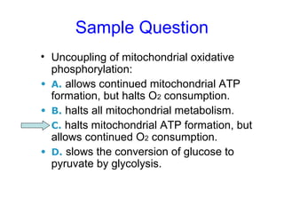 Sample Question 
• Uncoupling of mitochondrial oxidative 
phosphorylation: 
• A. allows continued mitochondrial ATP 
formation, but halts O2 consumption. 
• B. halts all mitochondrial metabolism. 
• C. halts mitochondrial ATP formation, but 
allows continued O2 consumption. 
• D. slows the conversion of glucose to 
pyruvate by glycolysis. 
 