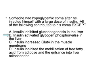 • Someone had hypoglycemic coma after he 
injected himself with a large dose of insulin. All 
of the following contributed to his coma EXCEPT 
A. Insulin inhibited gluconeogenesis in the liver 
B. Insulin activated glycogen phosphoryalse in 
the liver 
C. Insulin increased Glut4 in the muscle 
membrane 
D. Insulin inhibited the mobilization of free fatty 
acid from adipose and the entrance into liver 
mitochondria 
 