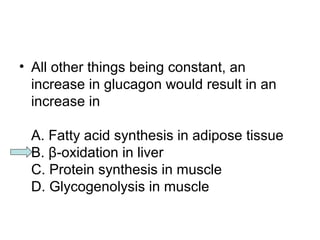 • All other things being constant, an 
increase in glucagon would result in an 
increase in 
A. Fatty acid synthesis in adipose tissue 
B. β-oxidation in liver 
C. Protein synthesis in muscle 
D. Glycogenolysis in muscle 
 