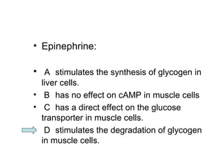 • Epinephrine: 
• A stimulates the synthesis of glycogen in 
liver cells. 
• B has no effect on cAMP in muscle cells 
• C has a direct effect on the glucose 
transporter in muscle cells. 
• D stimulates the degradation of glycogen 
in muscle cells. 
 