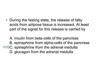 • During the fasting state, the release of fatty 
acids from adipose tissue is increased. At least 
part of the signal for this release is carried by 
A. insulin from beta-cells of the pancreas 
B. epinephrine from alpha-cells of the pancreas 
C. epinephrine from the adrenal medulla 
D. glucagon from the adrenal medulla 
 
