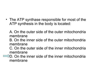 • The ATP synthase responsible for most of the 
ATP synthesis in the body is located: 
A. On the outer side of the outer mitochondria 
membrane 
B. On the inner side of the outer mitochondria 
membrane 
C. On the outer side of the inner mitochondria 
membrane 
D. On the inner side of the inner mitochondria 
membrane 
 