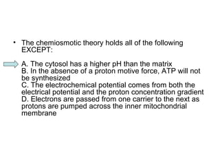 • The chemiosmotic theory holds all of the following 
EXCEPT: 
A. The cytosol has a higher pH than the matrix 
B. In the absence of a proton motive force, ATP will not 
be synthesized 
C. The electrochemical potential comes from both the 
electrical potential and the proton concentration gradient 
D. Electrons are passed from one carrier to the next as 
protons are pumped across the inner mitochondrial 
membrane 
 