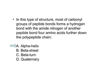 • In this type of structure, most of carbonyl 
groups of peptide bonds forms a hydrogen 
bond with the amide nitrogen of another 
peptide bond four amino acids further down 
the polypeptide chain: 
A. Alpha-helix 
B. Beta-sheet 
C. Beta-turn 
D. Quaternary 
 