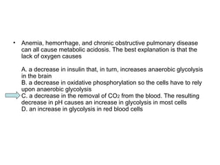 • Anemia, hemorrhage, and chronic obstructive pulmonary disease 
can all cause metabolic acidosis. The best explanation is that the 
lack of oxygen causes 
A. a decrease in insulin that, in turn, increases anaerobic glycolysis 
in the brain 
B. a decrease in oxidative phosphorylation so the cells have to rely 
upon anaerobic glycolysis 
C. a decrease in the removal of CO2 from the blood. The resulting 
decrease in pH causes an increase in glycolysis in most cells 
D. an increase in glycolysis in red blood cells 
 