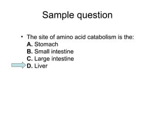 Sample question 
• The site of amino acid catabolism is the: 
A. Stomach 
B. Small intestine 
C. Large intestine 
D. Liver 
 