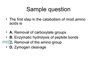 Sample question 
• The first step in the catabolism of most amino 
acids is 
• A. Removal of carboxylate groups 
• B. Enzymatic hydrolysis of peptide bonds 
• C. Removal of the amino group 
• D. Zymogen cleavage 
 
