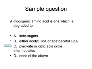 Sample question 
A glucogenic amino acid is one which is 
degraded to 
• A. keto-sugars 
• B. either acetyl CoA or acetoacetyl CoA 
• C. pyruvate or citric acid cycle 
intermediates 
• D. none of the above 
 