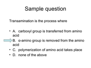 Sample question 
Transamination is the process where 
• A. carboxyl group is transferred from amino 
acid 
• B. α-amino group is removed from the amino 
acid 
• C. polymerization of amino acid takes place 
• D. none of the above 
 