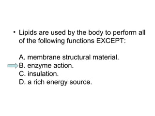 • Lipids are used by the body to perform all 
of the following functions EXCEPT: 
A. membrane structural material. 
B. enzyme action. 
C. insulation. 
D. a rich energy source. 
 