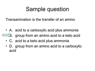 Sample question 
Transamination is the transfer of an amino 
• A. acid to a carboxylic acid plus ammonia 
• B. group from an amino acid to a keto acid 
• C. acid to a keto acid plus ammonia 
• D. group from an amino acid to a carboxylic 
acid 
 