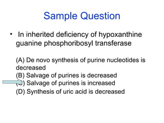 Sample Question 
• In inherited deficiency of hypoxanthine 
guanine phosphoribosyl transferase 
(A) De novo synthesis of purine nucleotides is 
decreased 
(B) Salvage of purines is decreased 
(C) Salvage of purines is increased 
(D) Synthesis of uric acid is decreased 
 