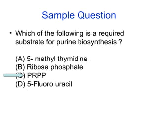 Sample Question 
• Which of the following is a required 
substrate for purine biosynthesis ? 
(A) 5- methyl thymidine 
(B) Ribose phosphate 
(C) PRPP 
(D) 5-Fluoro uracil 
 