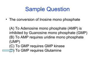 Sample Question 
• The conversion of Inosine mono phosphate 
(A) To Adenosine mono phosphate (AMP) is 
inhibited by Guanosine mono phosphate (GMP) 
(B) To AMP requires uridine mono phosphate 
(UMP) 
(C) To GMP requires GMP kinase 
(D) To GMP requires Glutamine 
 