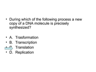 • During which of the following process a new 
copy of a DNA molecule is precisely 
synthesized? 
• A. Trasformation 
• B. Transcription 
• C. Translation 
• D. Replication 
 
