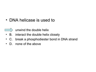 • DNA helicase is used to 
• A. unwind the double helix 
• B. interact the double helix closely 
• C. break a phosphodiester bond in DNA strand 
• D. none of the above 
 