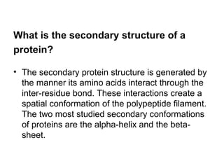 What is the secondary structure of a 
protein? 
• The secondary protein structure is generated by 
the manner its amino acids interact through the 
inter-residue bond. These interactions create a 
spatial conformation of the polypeptide filament. 
The two most studied secondary conformations 
of proteins are the alpha-helix and the beta-sheet. 
 