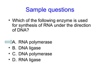 Sample questions 
• Which of the following enzyme is used 
for synthesis of RNA under the direction 
of DNA? 
• A. RNA polymerase 
• B. DNA ligase 
• C. DNA polymerase 
• D. RNA ligase 
 