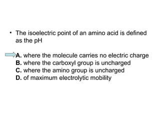 • The isoelectric point of an amino acid is defined 
as the pH 
A. where the molecule carries no electric charge 
B. where the carboxyl group is uncharged 
C. where the amino group is uncharged 
D. of maximum electrolytic mobility 
 