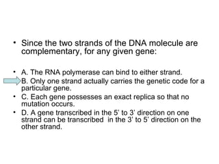 • Since the two strands of the DNA molecule are 
complementary, for any given gene: 
• A. The RNA polymerase can bind to either strand. 
• B. Only one strand actually carries the genetic code for a 
particular gene. 
• C. Each gene possesses an exact replica so that no 
mutation occurs. 
• D. A gene transcribed in the 5’ to 3’ direction on one 
strand can be transcribed in the 3’ to 5’ direction on the 
other strand. 
 