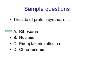 Sample questions 
• The site of protein synthesis is 
• A. Ribosome 
• B. Nucleus 
• C. Endoplasmic reticulum 
• D. Chromosome 
 