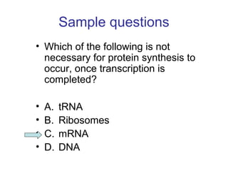 Sample questions 
• Which of the following is not 
necessary for protein synthesis to 
occur, once transcription is 
completed? 
• A. tRNA 
• B. Ribosomes 
• C. mRNA 
• D. DNA 
 