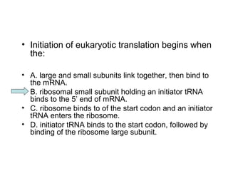 • Initiation of eukaryotic translation begins when 
the: 
• A. large and small subunits link together, then bind to 
the mRNA. 
• B. ribosomal small subunit holding an initiator tRNA 
binds to the 5’ end of mRNA. 
• C. ribosome binds to of the start codon and an initiator 
tRNA enters the ribosome. 
• D. initiator tRNA binds to the start codon, followed by 
binding of the ribosome large subunit. 
 