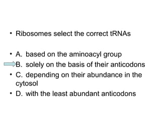 • Ribosomes select the correct tRNAs 
• A. based on the aminoacyl group 
• B. solely on the basis of their anticodons 
• C. depending on their abundance in the 
cytosol 
• D. with the least abundant anticodons 
 