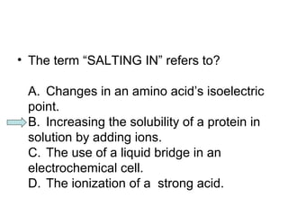 • The term “SALTING IN” refers to? 
A. Changes in an amino acid’s isoelectric 
point. 
B. Increasing the solubility of a protein in 
solution by adding ions. 
C. The use of a liquid bridge in an 
electrochemical cell. 
D. The ionization of a strong acid. 
 