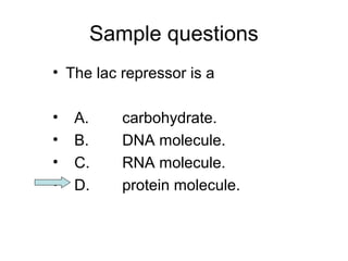Sample questions 
• The lac repressor is a 
• A. carbohydrate. 
• B. DNA molecule. 
• C. RNA molecule. 
• D. protein molecule. 
 