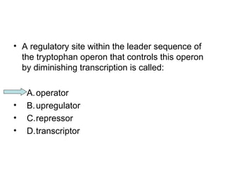 • A regulatory site within the leader sequence of 
the tryptophan operon that controls this operon 
by diminishing transcription is called: 
• A.operator 
• B.upregulator 
• C.repressor 
• D.transcriptor 
 