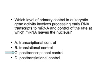 • Which level of primary control in eukaryotic 
gene activity involves processing early RNA 
transcripts to mRNA and control of the rate at 
which mRNA leaves the nucleus? 
• A. transcriptional control 
• B. translational control 
• C. posttranscriptional control 
• D. posttranslational control 
 