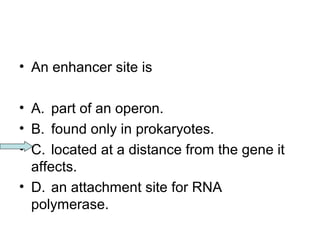 • An enhancer site is 
• A. part of an operon. 
• B. found only in prokaryotes. 
• C. located at a distance from the gene it 
affects. 
• D. an attachment site for RNA 
polymerase. 
 